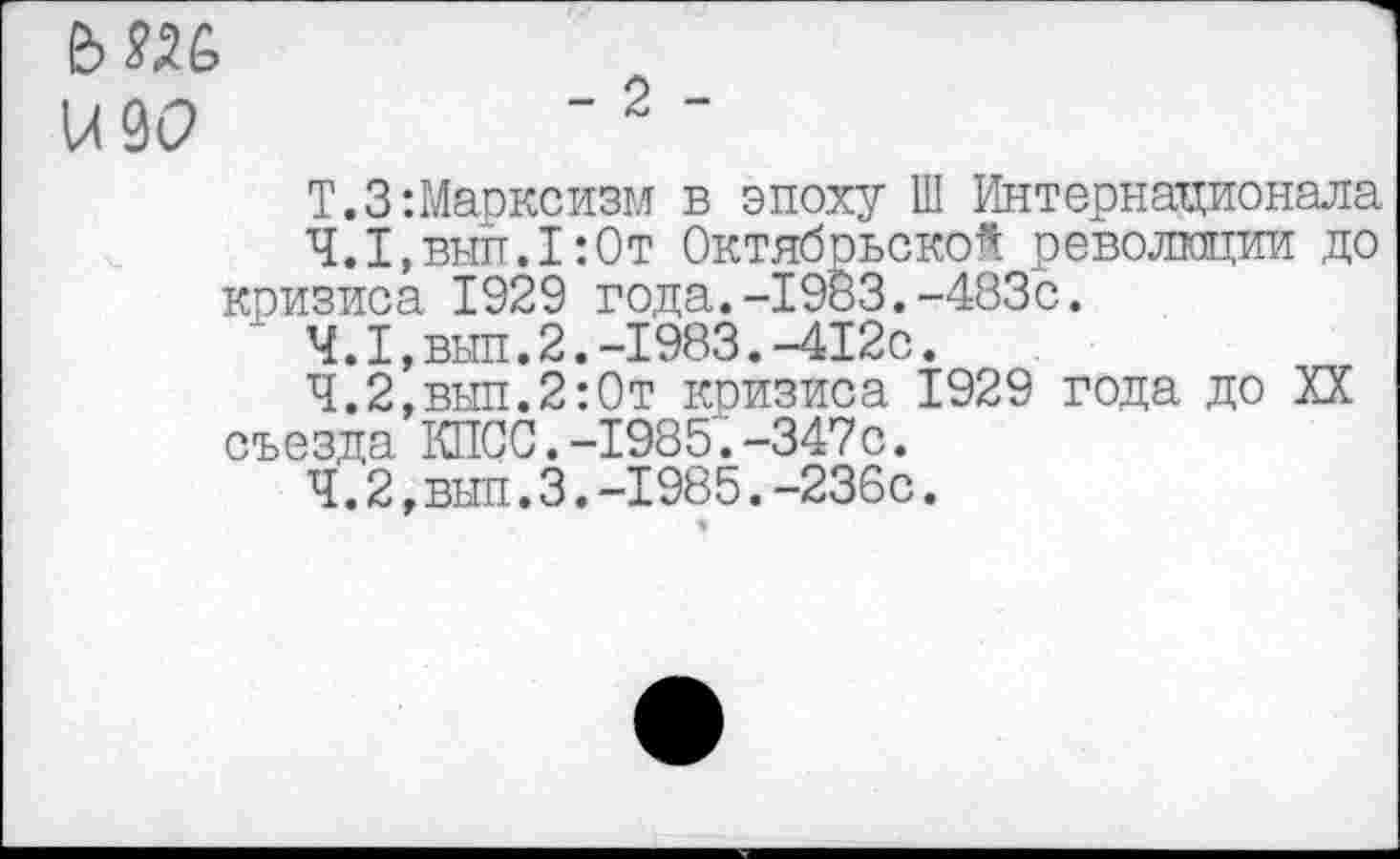﻿ьме
К9С>	"2‘
Т.З-.Марксизм в эпоху Ш Интернационала
4.1,	вып.1:0т Октябрьской революции до кризиса 1929 года.-1983.-483с.
4.1,	вып.2.-1983.-412с.
4.2,	вып.2:0т кризиса 1929 года до XX съезда КПСС.-1985.-347с.
4.2,	вып.3.-1985.-236с.
